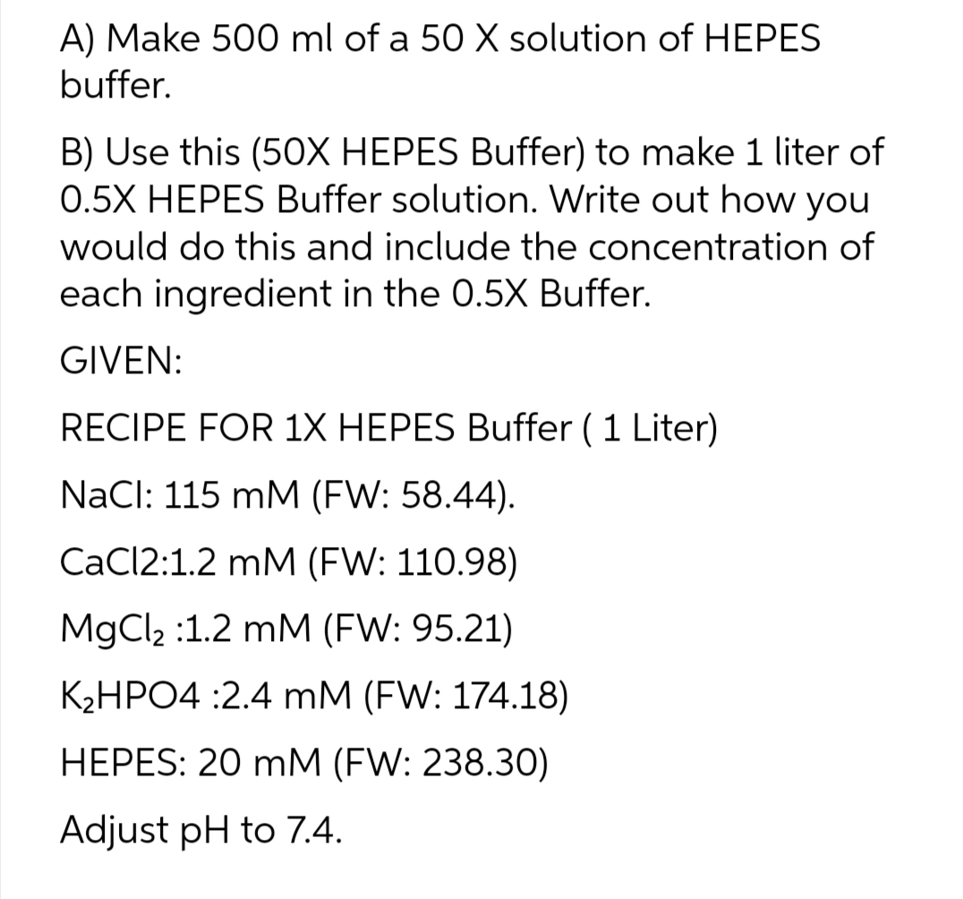 A) Make 500 ml of a 50 X solution of HEPES
buffer.
B) Use this (50X HEPES Buffer) to make 1 liter of
0.5X HEPES Buffer solution. Write out how you
would do this and include the concentration of
each ingredient in the 0.5X Buffer.
GIVEN:
RECIPE FOR 1X HEPES Buffer ( 1 Liter)
NaCl: 115 mM (FW: 58.44).
CaCl2:1.2 mM (FW: 110.98)
MgCl₂ :1.2 mM (FW: 95.21)
K₂HPO4 :2.4 mM (FW: 174.18)
HEPES: 20 mM (FW: 238.30)
Adjust pH to 7.4.