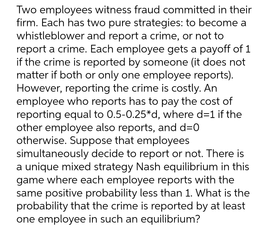 Two employees witness fraud committed in their
firm. Each has two pure strategies: to become a
whistleblower and report a crime, or not to
report a crime. Each employee gets a payoff of 1
if the crime is reported by someone (it does not
matter if both or only one employee reports).
However, reporting the crime is costly. An
employee who reports has to pay the cost of
reporting equal to 0.5-0.25*d, where d=1 if the
other employee also reports, and d=0
otherwise. Suppose that employees
simultaneously decide to report or not. There is
a unique mixed strategy Nash equilibrium in this
game where each employee reports with the
same positive probability less than 1. What is the
probability that the crime is reported by at least
one employee in such an equilibrium?