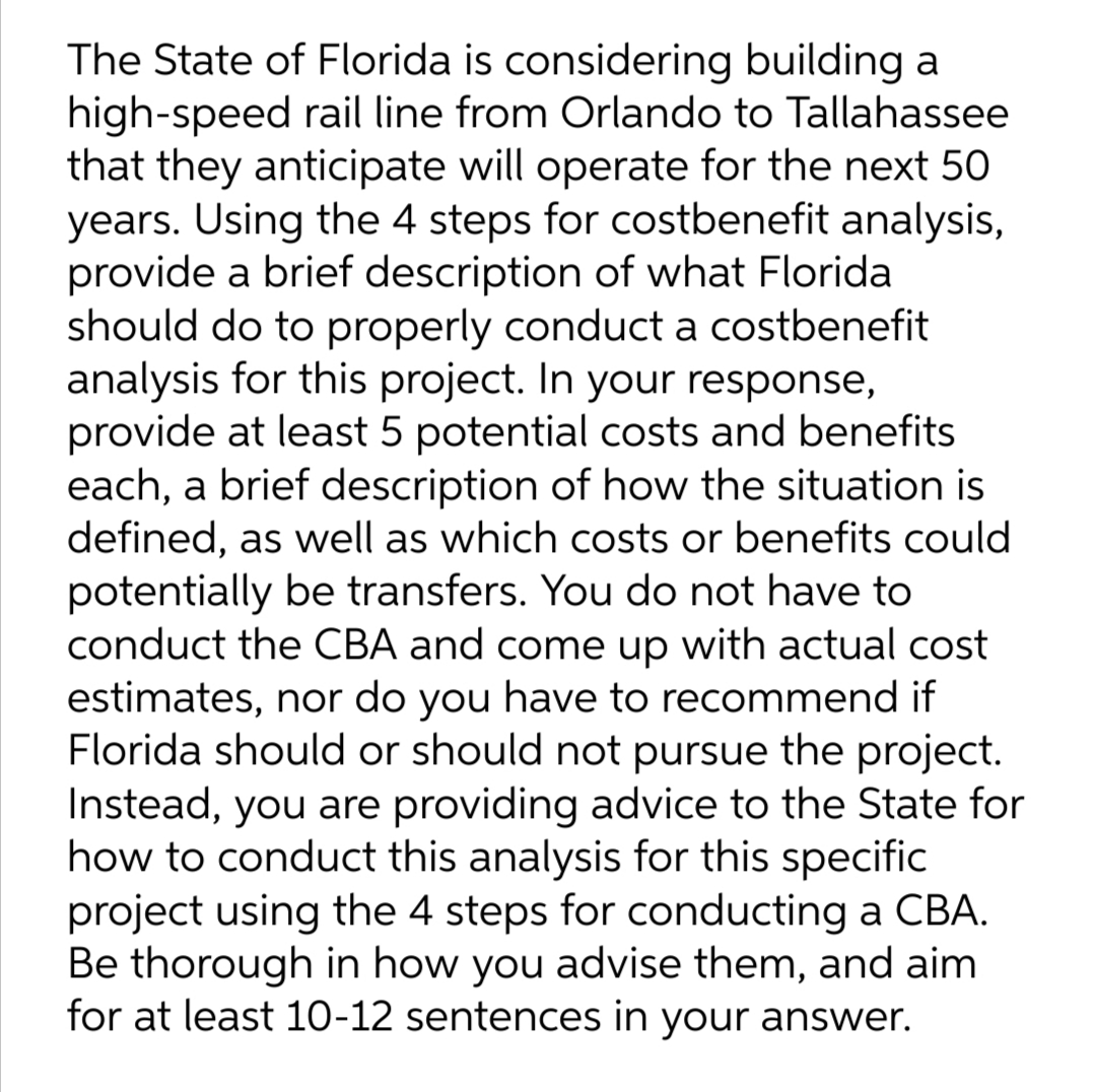 The State of Florida is considering building a
high-speed rail line from Orlando to Tallahassee
that they anticipate will operate for the next 50
years. Using the 4 steps for costbenefit analysis,
provide a brief description of what Florida
should do to properly conduct a costbenefit
analysis for this project. In your response,
provide at least 5 potential costs and benefits
each, a brief description of how the situation is
defined, as well as which costs or benefits could
potentially be transfers. You do not have to
conduct the CBA and come up with actual cost
estimates, nor do you have to recommend if
Florida should or should not pursue the project.
Instead, you are providing advice to the State for
how to conduct this analysis for this specific
project using the 4 steps for conducting a CBA.
Be thorough in how you advise them, and aim
for at least 10-12 sentences in your answer.