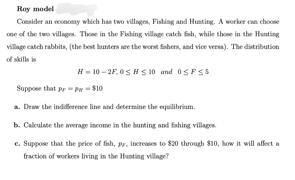 Roy model
Consider an economy which has two villages, Fishing and Hunting. A worker can choose
one of the two villages. Those in the Fishing village catch fish, while those in the Hunting
village catch rabbits, (the best hunters are the worst fishers, and vice versa). The distribution
of skills is
H = 102F, 0≤ H≤ 10 and 0≤ F≤5
Suppose that pF = PH = $10
a. Draw the indifference line and determine the equilibrium.
b. Calculate the average income in the hunting and fishing villages.
c. Suppose that the price of fish, pF, increases to $20 through $10, how it will affect a
fraction of workers living in the Hunting village?