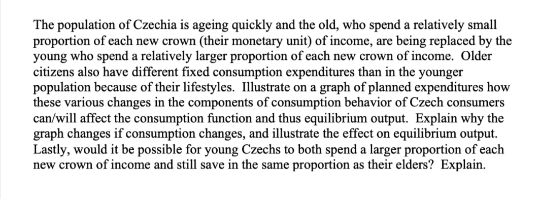 The population of Czechia is ageing quickly and the old, who spend a relatively small
proportion of each new crown (their monetary unit) of income, are being replaced by the
young who spend a relatively larger proportion of each new crown of income. Older
citizens also have different fixed consumption expenditures than in the younger
population because of their lifestyles. Illustrate on a graph of planned expenditures how
these various changes in the components of consumption behavior of Czech consumers
can/will affect the consumption function and thus equilibrium output. Explain why the
graph changes if consumption changes, and illustrate the effect on equilibrium output.
Lastly, would it be possible for young Czechs to both spend a larger proportion of each
new crown of income and still save in the same proportion as their elders? Explain.