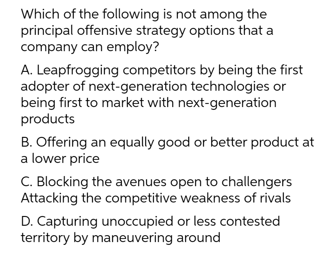 Which of the following is not among the
principal offensive strategy options that a
company can employ?
A. Leapfrogging competitors by being the first
adopter of next-generation technologies or
being first to market with next-generation
products
B. Offering an equally good or better product at
a lower price
C. Blocking the avenues open to challengers
Attacking the competitive weakness of rivals
D. Capturing unoccupied or less contested
territory by maneuvering around