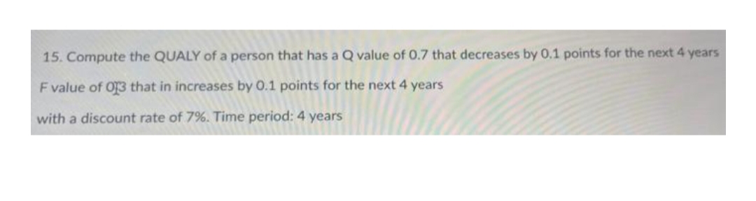 15. Compute the QUALY of a person that has a Q value of 0.7 that decreases by 0.1 points for the next 4 years
F value of 013 that in increases by 0.1 points for the next 4 years
with a discount rate of 7%. Time period: 4 years