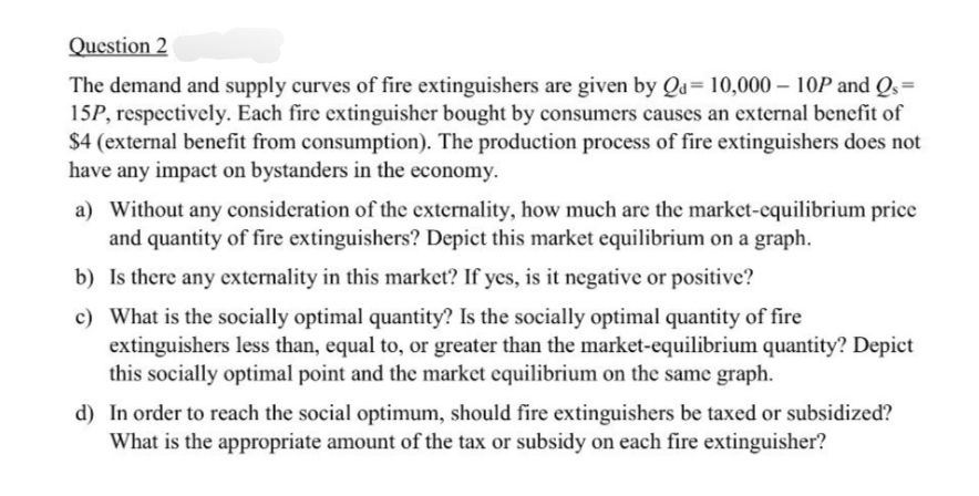 Question 2
The demand and supply curves of fire extinguishers are given by Qa= 10,000 - 10P and Qs =
15P, respectively. Each fire extinguisher bought by consumers causes an external benefit of
$4 (external benefit from consumption). The production process of fire extinguishers does not
have any impact on bystanders in the economy.
a) Without any consideration of the externality, how much are the market-equilibrium price
and quantity of fire extinguishers? Depict this market equilibrium on a graph.
b)
Is there any externality in this market? If yes, is it negative or positive?
c) What is the socially optimal quantity? Is the socially optimal quantity of fire
extinguishers less than, equal to, or greater than the market-equilibrium quantity? Depict
this socially optimal point and the market equilibrium on the same graph.
d) In order to reach the social optimum, should fire extinguishers be taxed or subsidized?
What is the appropriate amount of the tax or subsidy on each fire extinguisher?