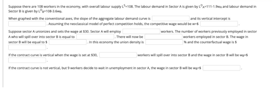 Suppose there are 108 workers in the economy, with overall labour supply LS=108. The labour demand in Sector A is given by LDA=111-1.9WA and labour demand in
Sector B is given by LDB=108-3.6WB.
When graphed with the conventional axes, the slope of the aggregate labour demand curve is
and its vertical intercept is
. Assuming the neoclassical model of perfect competition holds, the competitive wage would be w=$
Suppose sector A unionizes and sets the wage at $30. Sector A will employ
A who will spill over into sector B is equal to
.There will now be
workers. The number of workers previously employed in sector
workers employed in sector B. The wage in
% and the counterfactual wage is $
sector B will be equal to $
. In this economy the union density is
If the contract curve is vertical when the wage is set at $30,
workers will spill over into sector B and the wage in sector B will be wg=$
If the contract curve is not vertical, but 9 workers decide to wait in unemployment in sector A, the wage in sector B will be wB=$