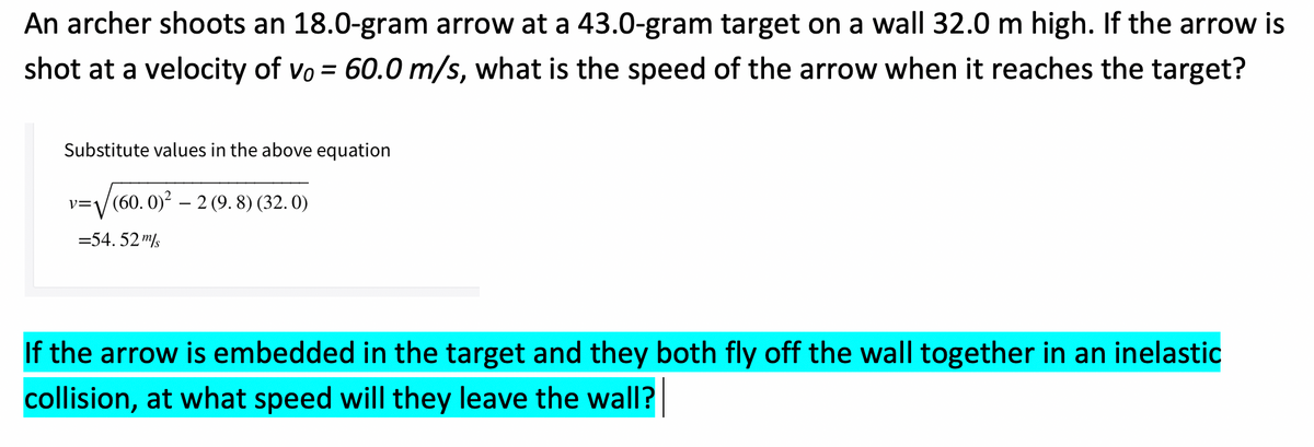 An archer shoots an 18.0-gram arrow at a 43.0-gram target on a wall 32.0 m high. If the arrow is
shot at a velocity of vo = 60.0 m/s, what is the speed of the arrow when it reaches the target?
Substitute values in the above equation
v=/ (60. 0)' – 2 (9. 8) (32. 0)
=54. 52 "/s
If the arrow is embedded in the target and they both fly off the wall together in an inelastic
collision, at what speed will they leave the wall?
