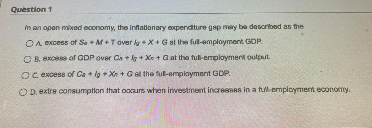 Quèstion 1
In an open mixed economy, the inflationary expenditure gap may be described as the
O A. excess of Sa + M+T over lg + X+ G at the full-employment GDP.
O B. excess of GDP over Ca + lg +Xn + G at the full-employment output.
OC excess of Ca + Ig + Xn + G at the full-employment GDP.
O D. extra consumption that occurs when investment increases in a full-employment economy.
