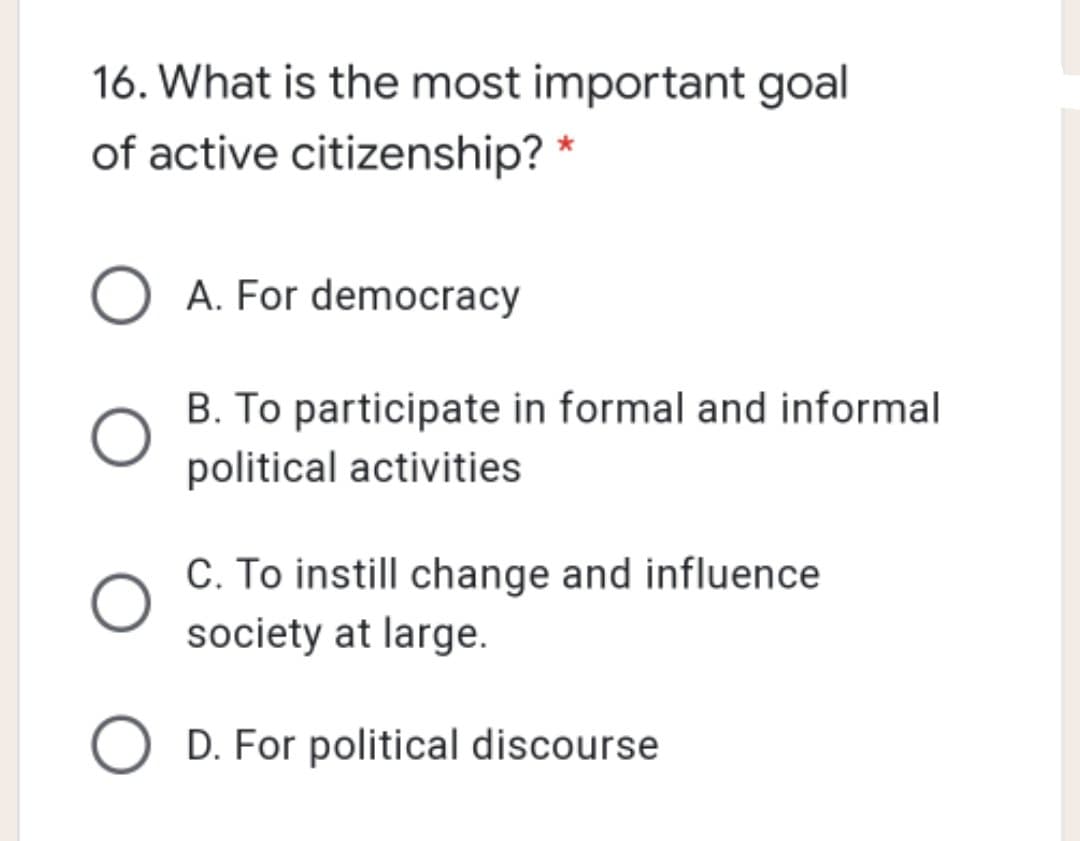 16. What is the most important goal
of active citizenship? *
A. For democracy
B. To participate in formal and informal
political activities
C. To instill change and influence
society at large.
D. For political discourse
