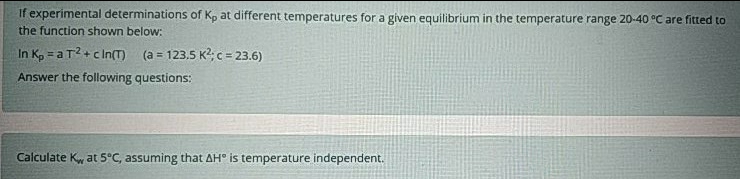 If experimental determinations of Kp at different temperatures for a given equilibrium in the temperature range 20-40 °C are fitted to
the function shown below:
In K, = a T2+c In() (a = 123.5 K?; = 23.6)
%3D
Answer the following questions:
Calculate Kw at 5°C, assuming that AH° is temperature independent.
