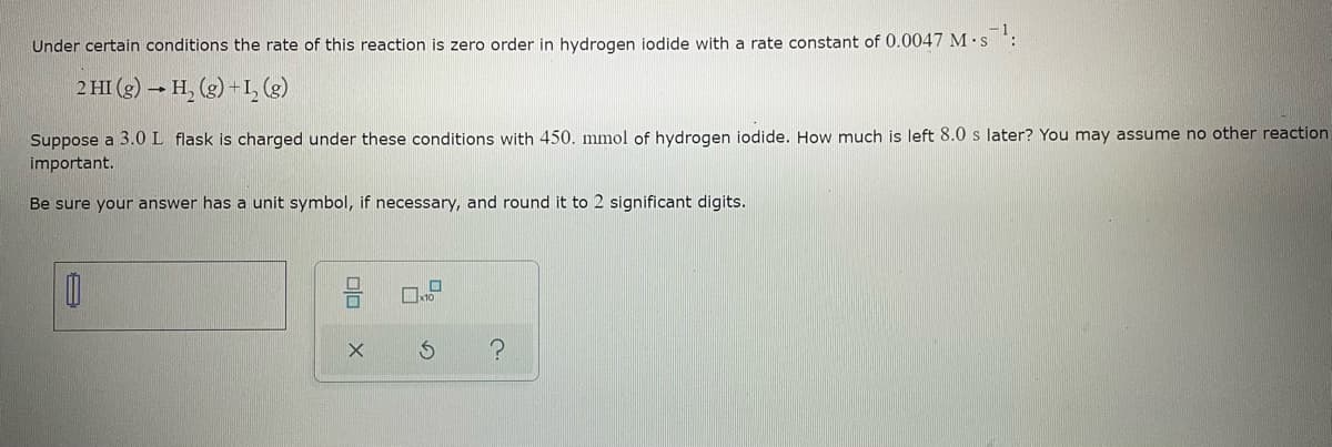Under certain conditions the rate of this reaction is zero order in hydrogen iodide with a rate constant of 0.0047 M.s¹:
2 HI(g) → H₂(g) + 1₂ (g)
Suppose a 3.0 L flask is charged under these conditions with 450. mmol of hydrogen iodide. How much is left 8.0 s later? You may assume no other reaction.
important.
Be sure your answer has a unit symbol, if necessary, and round it to 2 significant digits.
0
010
X