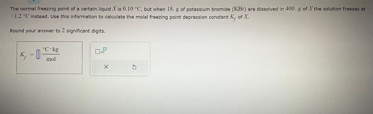 The normal freezing point of a certain liquid X is 0.10 °C, but when 18. g of potassium bromide (KBr) are dissolved in 400. g of X the solution freezes at
-1.2 °C instead. Use this information to calculate the molal freezing point depression constant K, of X.
Round your answer to 2 significant digits.
K₁ = 1
°C kg
mol
1
D