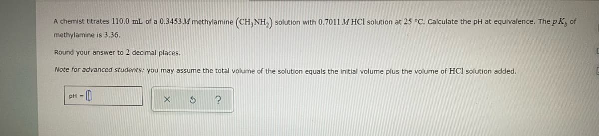 A chemist titrates 110.0 mL of a 0.3453 M methylamine (CH3NH₂) solution with 0.7011 MHCl solution at 25 °C. Calculate the pH at equivalence. The pK, of
methylamine is 3.36.
Round your answer to 2 decimal places.
Note for advanced students: you may assume the total volume of the solution equals the initial volume plus the volume of HCl solution added.
pH =
X
S
?