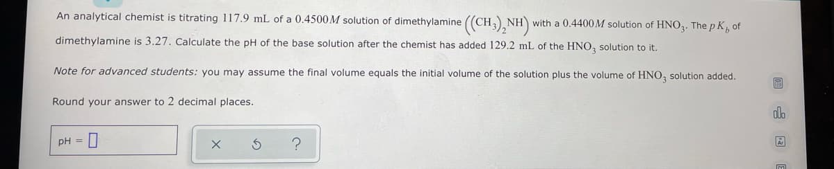An analytical chemist is titrating 117.9 mL of a 0.4500M solution of dimethylamine ((CH3)₂NH) with a 0.4400M solution of HNO3. The pK, of
dimethylamine is 3.27. Calculate the pH of the base solution after the chemist has added 129.2 mL of the HNO3 solution to it.
Note for advanced students: you may assume the final volume equals the initial volume of the solution plus the volume of HNO3 solution added.
Round your answer to 2 decimal places.
pH = 0
?
国
h