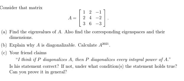 Consider that matrix
1 2
-
A =
2 4 -2
36
-3
(a) Find the eigenvalues of A. Also find the corresponding eigenspaces and their
dimensions.
(b) Explain why A is diagonalizable. Calculate A2021.
(c) Your friend claims
"I think if P diagonalizes A, then P diagonalizes every integral power of A."
Is his statement correct? If not, under what condition(s) the statement holds true?
Can you prove it in general?
