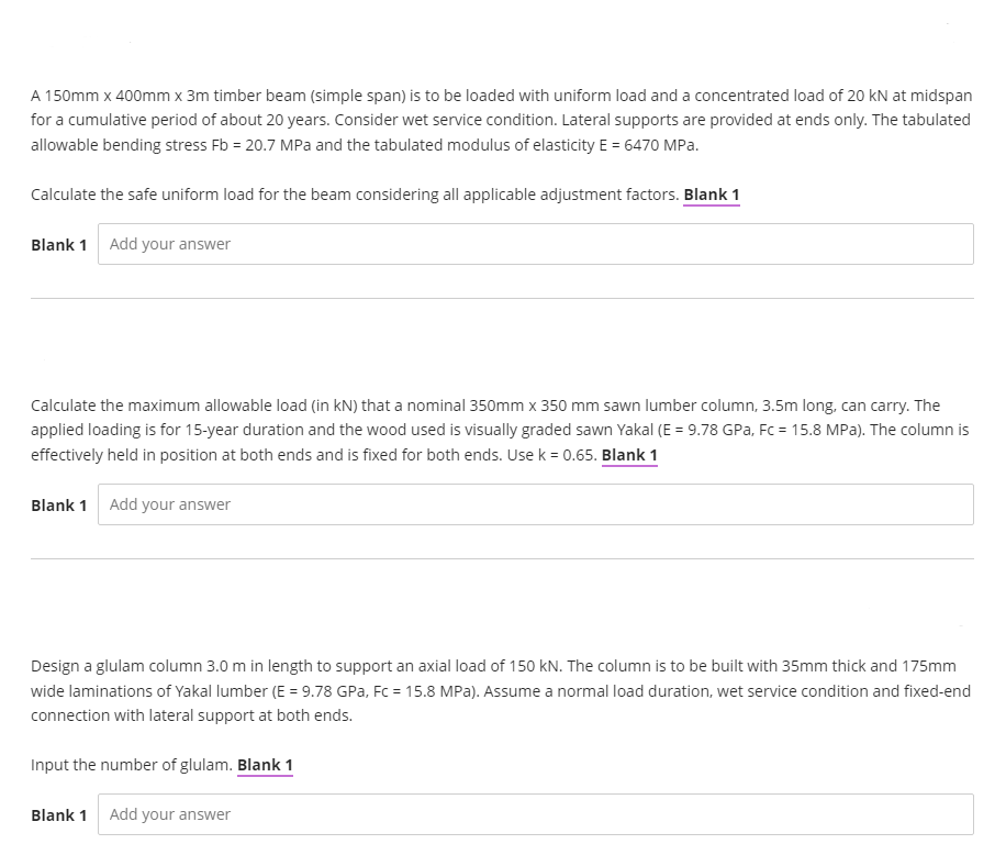 A 150mm x 400mm x 3m timber beam (simple span) is to be loaded with uniform load and a concentrated load of 20 kN at midspan
for a cumulative period of about 20 years. Consider wet service condition. Lateral supports are provided at ends only. The tabulated
allowable bending stress Fb = 20.7 MPa and the tabulated modulus of elasticity E = 6470 MPa.
Calculate the safe uniform load for the beam considering all applicable adjustment factors. Blank 1
Blank 1 Add your answer
Calculate the maximum allowable load (in kN) that a nominal 350mm x 350 mm sawn lumber column, 3.5m long, can carry. The
applied loading is for 15-year duration and the wood used is visually graded sawn Yakal (E = 9.78 GPa, Fc = 15.8 MPa). The column is
effectively held in position at both ends and is fixed for both ends. Use k = 0.65. Blank 1
Blank 1 Add your answer
Design a glulam column 3.0 m in length to support an axial load of 150 kN. The column is to be built with 35mm thick and 175mm
wide laminations of Yakal lumber (E = 9.78 GPa, Fc = 15.8 MPa). Assume a normal load duration, wet service condition and fixed-end
connection with lateral support at both ends.
Input the number of glulam. Blank 1
Blank 1 Add your answer
