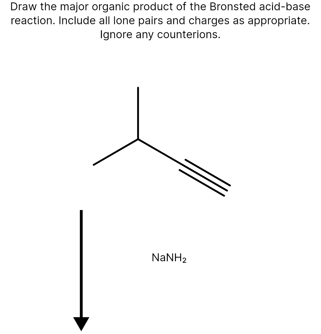 Draw the major organic product of the Bronsted acid-base
reaction. Include all lone pairs and charges as appropriate.
Ignore any counterions.
NaNH2
