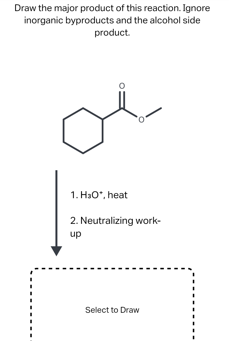 Draw the major product of this reaction. Ignore
inorganic byproducts and the alcohol side
product.
1. H3O*, heat
2. Neutralizing work-
dn
Select to Draw
