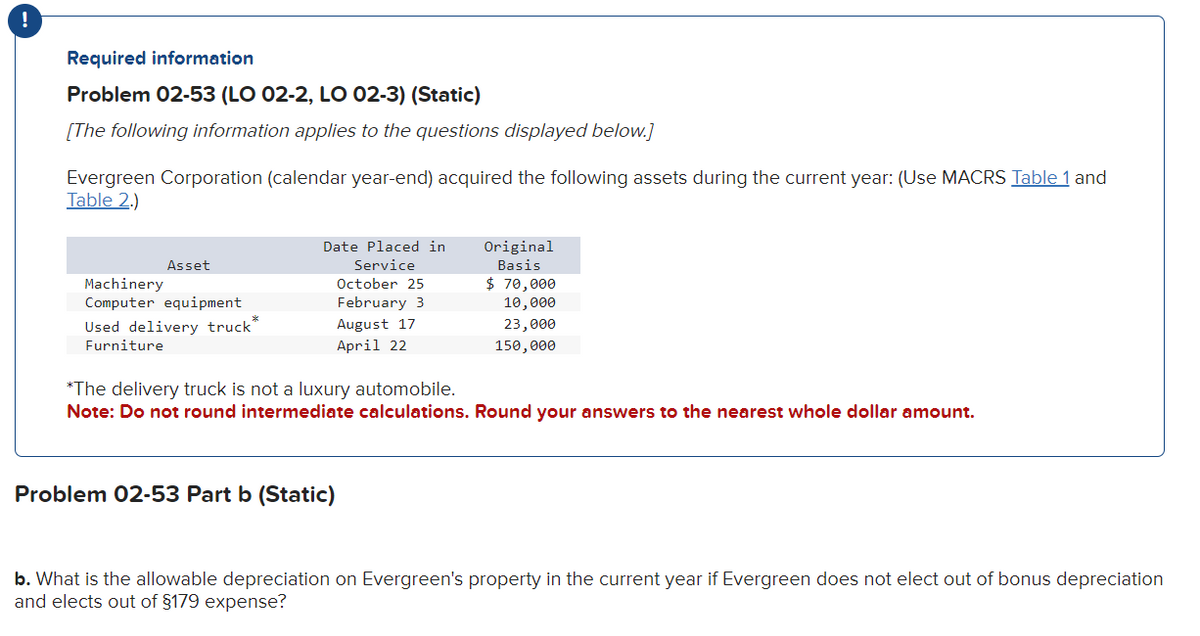 !
Required information
Problem 02-53 (LO 02-2, LO 02-3) (Static)
[The following information applies to the questions displayed below.]
Evergreen Corporation (calendar year-end) acquired the following assets during the current year: (Use MACRS Table 1 and
Table 2.)
Asset
Machinery
Computer equipment
Used delivery truck*
Furniture
Date Placed in
Service
October 25
February 3
August 17
April 22
Original
Basis
Problem 02-53 Part b (Static)
$ 70,000
10,000
23,000
150,000
*The delivery truck is not a luxury automobile.
Note: Do not round intermediate calculations. Round your answers to the nearest whole dollar amount.
b. What is the allowable depreciation on Evergreen's property in the current year if Evergreen does not elect out of bonus depreciation
and elects out of §179 expense?