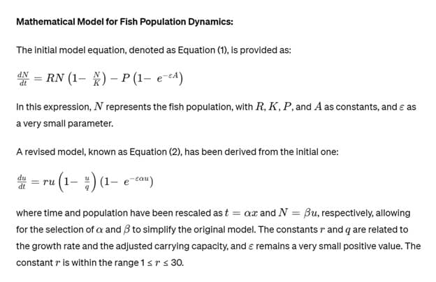 Mathematical Model for Fish Population Dynamics:
The initial model equation, denoted as Equation (1), is provided as:
N = RN (1-X) - P (1- e-A)
In this expression, N represents the fish population, with R, K, P, and A as constants, and & as
a very small parameter.
A revised model, known as Equation (2), has been derived from the initial one:
=ru (1-) (1-e-cau)
du
dt
where time and population have been rescaled as t = ax and N = Bu, respectively, allowing
for the selection of a and 3 to simplify the original model. The constants r and q are related to
the growth rate and the adjusted carrying capacity, and & remains a very small positive value. The
constant r is within the range 1 ≤ r ≤ 30.