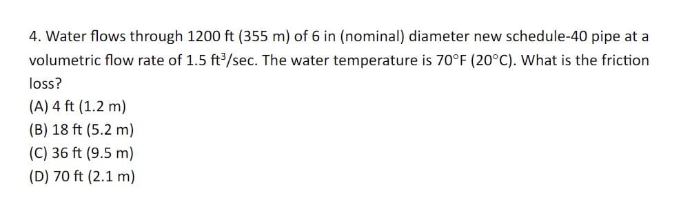4. Water flows through 1200 ft (355 m) of 6 in (nominal) diameter new schedule-40 pipe at a
volumetric flow rate of 1.5 ft³/sec. The water temperature is 70°F (20°C). What is the friction
loss?
(A) 4 ft (1.2 m)
(B) 18 ft (5.2 m)
(C) 36 ft (9.5 m)
(D) 70 ft (2.1 m)