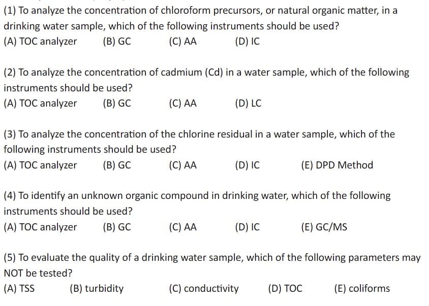(1) To analyze the concentration of chloroform precursors, or natural organic matter, in a
drinking water sample, which of the following instruments should be used?
(A) TOC analyzer
(B) GC
(C) AA
(D) IC
(2) To analyze the concentration of cadmium (Cd) in a water sample, which of the following
instruments should be used?
(A) TOC analyzer (B) GC
(C) AA
(D) LC
(3) To analyze the concentration of the chlorine residual in a water sample, which of the
following instruments should be used?
(A) TOC analyzer (B) GC
(C) AA
(C) AA
(D) IC
(4) To identify an unknown organic compound in drinking water, which of the following
instruments should be used?
(A) TOC analyzer (B) GC
(D) IC
(E) DPD Method
(C) conductivity
(E) GC/MS
(5) To evaluate the quality of a drinking water sample, which of the following parameters may
NOT be tested?
(A) TSS
(B) turbidity
(D) TOC
(E) coliforms