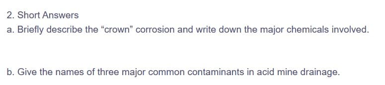 2. Short Answers
a. Briefly describe the "crown" corrosion and write down the major chemicals involved.
b. Give the names of three major common contaminants in acid mine drainage.