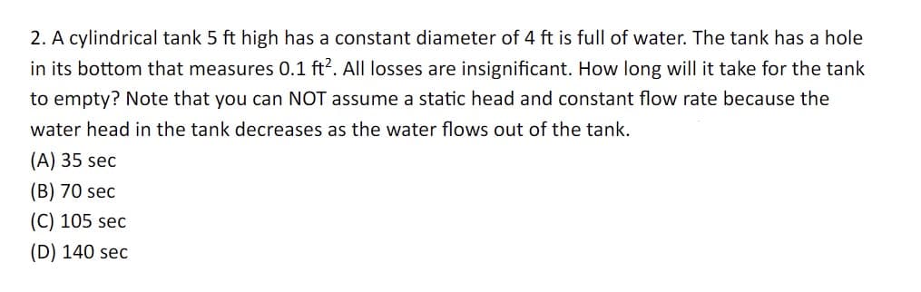 2. A cylindrical tank 5 ft high has a constant diameter of 4 ft is full of water. The tank has a hole
in its bottom that measures 0.1 ft². All losses are insignificant. How long will it take for the tank
to empty? Note that you can NOT assume a static head and constant flow rate because the
water head in the tank decreases as the water flows out of the tank.
(A) 35 sec
(B) 70 sec
(C) 105 sec
(D) 140 sec