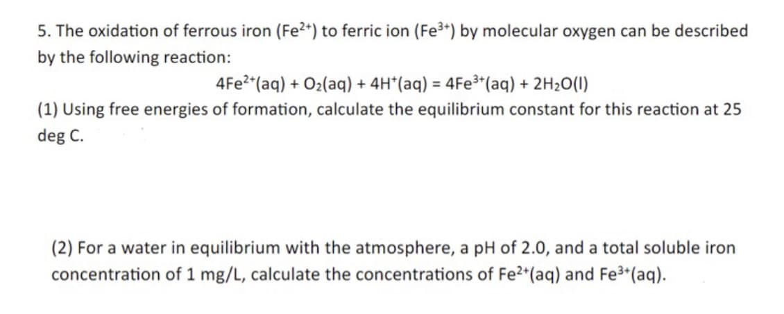 5. The oxidation of ferrous iron (Fe2+) to ferric ion (Fe³+) by molecular oxygen can be described
by the following reaction:
4Fe²+ (aq) + O₂(aq) + 4H*(aq) = 4Fe³+ (aq) + 2H₂O(l)
(1) Using free energies of formation, calculate the equilibrium constant for this reaction at 25
deg C.
(2) For a water in equilibrium with the atmosphere, a pH of 2.0, and a total soluble iron
concentration of 1 mg/L, calculate the concentrations of Fe2+(aq) and Fe³+(aq).