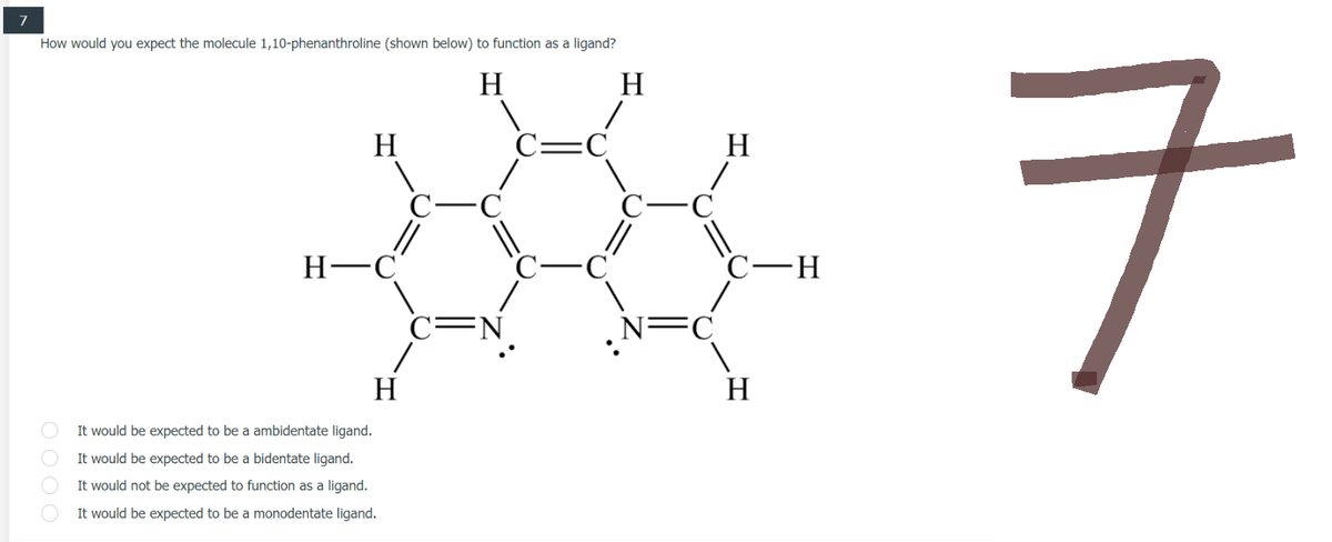 7
How would you expect the molecule 1,10-phenanthroline (shown below) to function as a ligand?
H
H
H
C=C
H-C
H
It would be expected to be a ambidentate ligand.
It would be expected to be a bidentate ligand.
It would not be expected to function as a ligand.
It would be expected to be a monodentate ligand.
0000
FN
-C
||
H
/
||
FC
C–H
H
ㅋ
