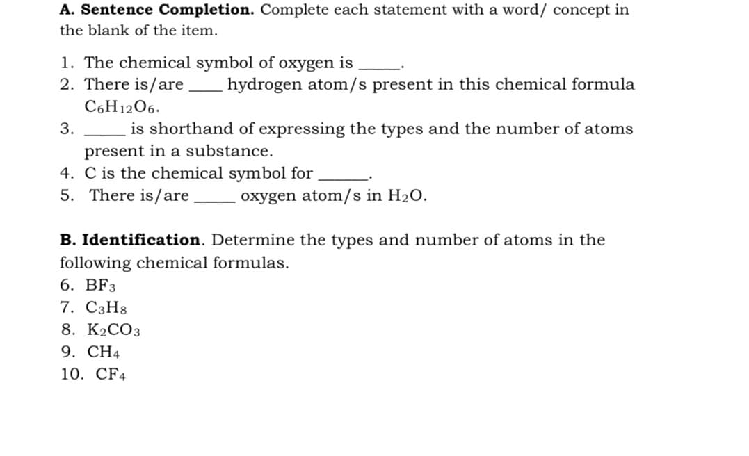 A. Sentence Completion. Complete each statement with a word/ concept in
the blank of the item.
1. The chemical symbol of oxygen is
2. There is/are
hydrogen atom/s present in this chemical formula
C6H1206.
3.
is shorthand of expressing the types and the number of atoms
present in a substance.
4. C is the chemical symbol for
5. There is/are
oxygen atom/s in H2O.
B. Identification. Determine the types and number of atoms in the
following chemical formulas.
6. BFз
7. С3H8
8. K2CO3
9. CH4
10. CF4
