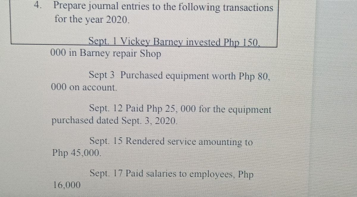 4. Prepare journal entries to the following transactions
for the year 2020.
Sept. 1 Vickey Barney invested Php 150.
000 in Barney repair Shop
Sept 3 Purchased equipment worth Php 80,
000 on account.
Sept. 12 Paid Php 25, 000 for the equipment
purchased dated Sept. 3, 2020.
Sept. 15 Rendered service amounting to
Php 45,000.
Sept. 17 Paid salaries to employees, Php
16,000
