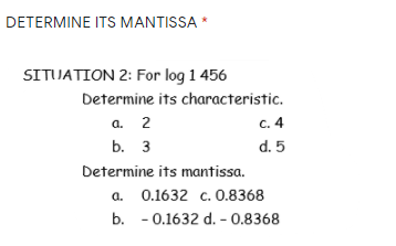 DETERMINE ITS MANTISSA *
SITUATION 2: For log 1 456
Determine its characteristic.
a. 2
с. 4
b. 3
d. 5
Determine its mantissa.
а. О.1632 с. О.8368
b. - 0.1632 d. - 0.8368

