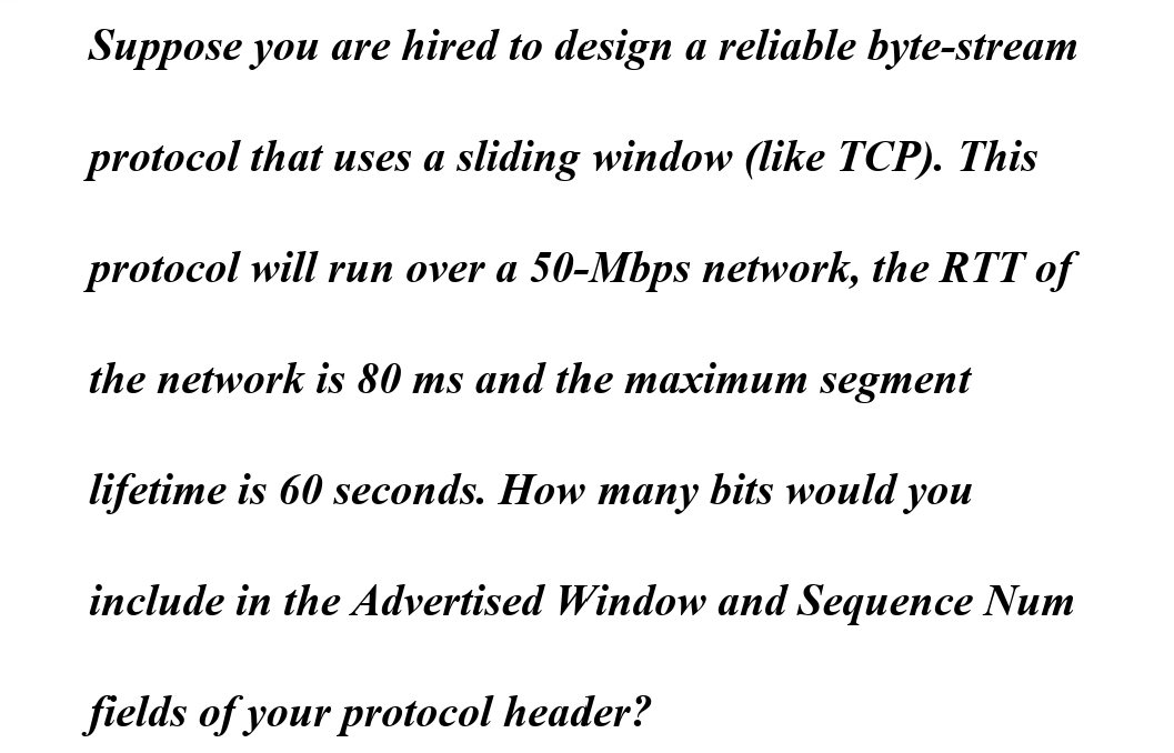 Suppose you are hired to design a reliable byte-stream
protocol that uses a sliding window (like TCP). This
protocol will run over a 50-Mbps network, the RTT of
the network is 80 ms and the maximum segment
lifetime is 60 seconds. How many bits would you
include in the Advertised Window and Sequence Num
fields of your protocol header?