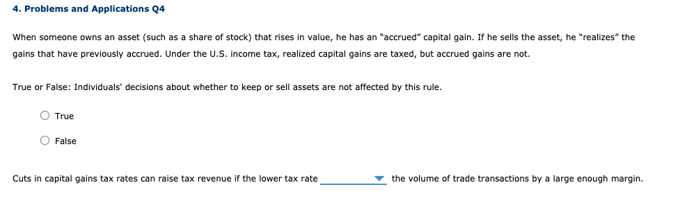 4. Problems and Applications Q4
When someone owns an asset (such as a share of stock) that rises in value, he has an "accrued" capital gain. If he sells the asset, he "realizes" the
gains that have previously accrued. Under the U.S. income tax, realized capital gains are taxed, but accrued gains are not.
True or False: Individuals' decisions about whether to keep or sell assets are not affected by this rule.
O True
O False
Cuts in capital gains tax rates can raise tax revenue if the lower tax rate
the volume of trade transactions by a large enough margin.
