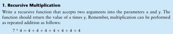 1. Recursive Multiplication
Write a recursive function that accepts two arguments into the parameters x and y. The
function should return the value of x times y. Remember, multiplication can be performed
as repeated addition as follows:
7* 4 = 4 + 4 + 4 +4 + 4 + 4 + 4
