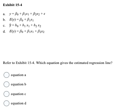 Exhibit 15-4
a. y Bo+Bix1 + B₂x2 + €
b. Ey) Bo+B₁x1
c. ỹ bo+bị xị+ b2 X2
d. Ey) Bo+B1x1 + B2x2
Refer to Exhibit 15-4. Which equation gives the estimated regression line?
O equation a
O equation b
O equation e
O equation d