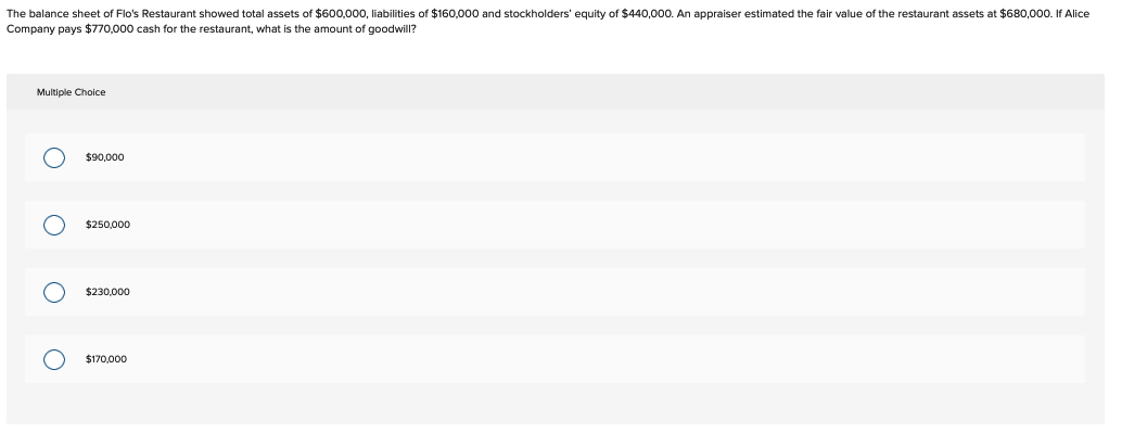 The balance sheet of Flo's Restaurant showed total assets of $600,000, liabilities of $160,000 and stockholders' equity of $440,000. An appraiser estimated the fair value of the restaurant assets at $680,000. If Alice
Company pays $770,000 cash for the restaurant, what is the amount of goodwill?
Multiple Choice
O O
$90,000
$250,000
$230,000
$170,000