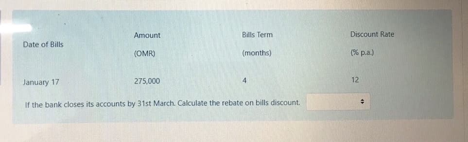 Amount
Bills Term
Discount Rate
Date of Bills
(OMR)
(months)
(% p.a.)
January 17
275,000
4
12
If the bank closes its accounts by 31st March. Calculate the rebate on bills discount.
