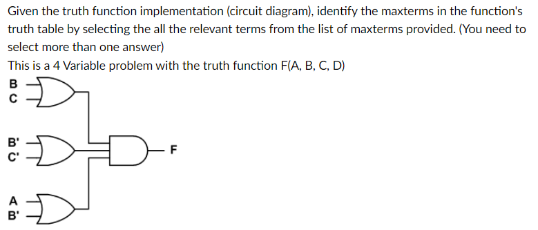 Given the truth function implementation (circuit diagram), identify the maxterms in the function's
truth table by selecting the all the relevant terms from the list of maxterms provided. (You need to
select more than one answer)
This is a 4 Variable problem with the truth function F(A, B, C, D)
B
B'
C'
A
B'
F