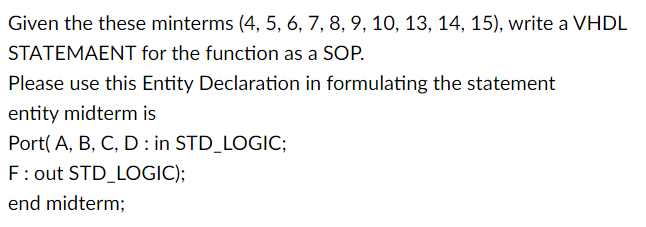 Given the these minterms (4, 5, 6, 7, 8, 9, 10, 13, 14, 15), write a VHDL
STATEMAENT for the function as a SOP.
Please use this Entity Declaration in formulating the statement
entity midterm is
Port(A, B, C, D in STD_LOGIC;
F: out STD_LOGIC);
end midterm;