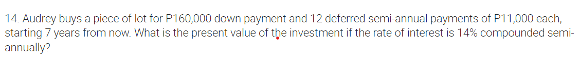 14. Audrey buys a piece of lot for P160,000 down payment and 12 deferred semi-annual payments of P11,000 each,
starting 7 years from now. What is the present value of the investment if the rate of interest is 14% compounded semi-
annually?
