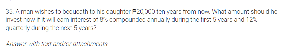 35. A man wishes to bequeath to his daughter P20,000 ten years from now. What amount should he
invest now if it will earn interest of 8% compounded annually during the first 5 years and 12%
quarterly during the next 5 years?
Answer with text and/or attachments:
