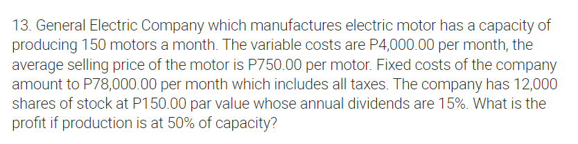 13. General Electric Company which manufactures electric motor has a capacity of
producing 150 motors a month. The variable costs are P4,000.00 per month, the
average selling price of the motor is P750.00 per motor. Fixed costs of the company
amount to P78,000.00 per month which includes all taxes. The company has 12,000
shares of stock at P150.00 par value whose annual dividends are 15%. What is the
profit if production is at 50% of capacity?
