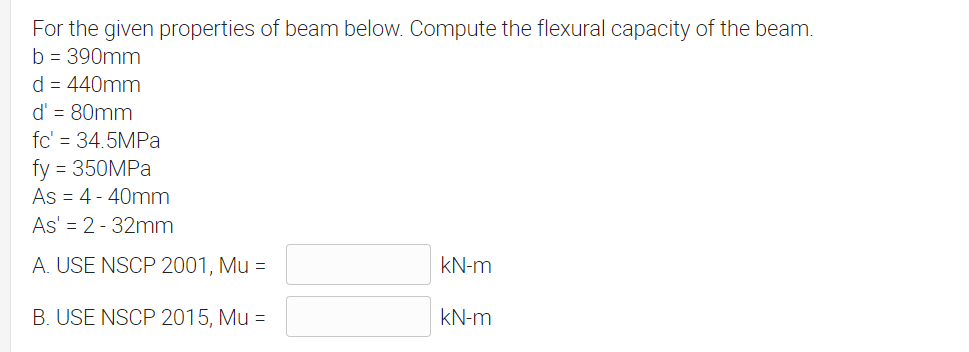 For the given properties of beam below. Compute the flexural capacity of the beam.
b = 390mm
d = 440mm
d' = 80mm
fc' = 34.5MPA
fy = 350MPA
As = 4 - 40mm
As' = 2 - 32mm
A. USE NSCP 2001, Mu =
kN-m
B. USE NSCP 2015, Mu =
kN-m
