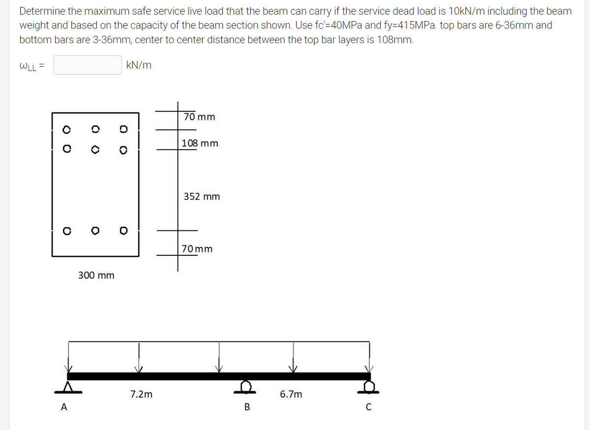 Determine the maximum safe service live load that the beam can carry if the service dead load is 10kN/m including the beam
weight and based on the capacity of the beam section shown. Use fc'=40MPA and fy=415MPa. top bars are 6-36mm and
bottom bars are 3-36mm, center to center distance between the top bar layers is 108mm.
WLL =
kN/m
70 mm
108 mm
352 mm
70 mm
300 mm
7.2m
6.7m
A
В
O O
