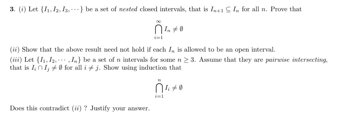 3. (i) Let {I1, I2, I3, · ·} be a set of nested closed intervals, that is In+1 C In for all n. Prove that
8.
Ø 7 "IU
i=1
(ii) Show that the above result need not hold if each In is allowed to be an open interval.
(iii) Let {I1, I2, · . , In} be a set of n intervals for some n > 3. Assume that they are pairwise intersecting,
that is I; NI; + Ø for all i + j. Show using induction that
n
i=1
Does this contradict (ii) ? Justify your answer.
