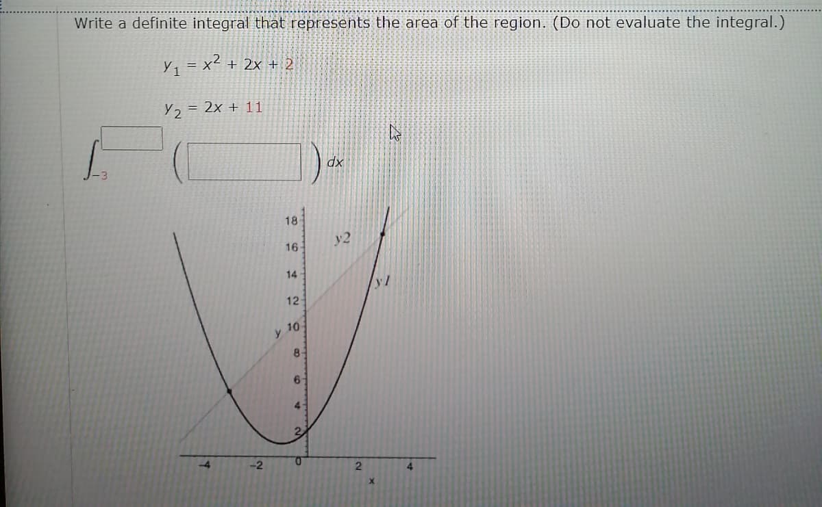 Write a definite integral that represents the area of the region. (Do not evaluate the integral.)
Y1
x² + 2x + 2
= X
Y2 = 2x + 11
dx
18
y2
16
14
yl
12
10-
y.
8-
6-
4.
-4
-2
0.
4
