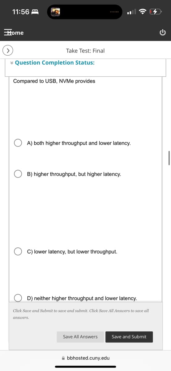 11:56
Home
Take Test: Final
Question Completion Status:
Compared to USB, NVMe provides
A) both higher throughput and lower latency.
B) higher throughput, but higher latency.
C) lower latency, but lower throughput.
D) neither higher throughput and lower latency.
Click Save and Submit to save and submit. Click Save All Answers to save all
answers.
Save All Answers
Save and Submit
bbhosted.cuny.edu