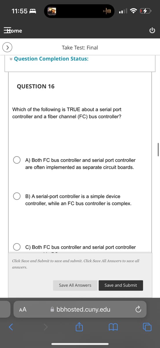 11:55
Home
Take Test: Final
Question Completion Status:
QUESTION 16
Which of the following is TRUE about a serial port
controller and a fiber channel (FC) bus controller?
A) Both FC bus controller and serial port controller
are often implemented as separate circuit boards.
B) A serial-port controller is a simple device
controller, while an FC bus controller is complex.
C) Both FC bus controller and serial port controller
Click Save and Submit to save and submit. Click Save All Answers to save all
answers.
AA
Save All Answers
Save and Submit
bbhosted.cuny.edu