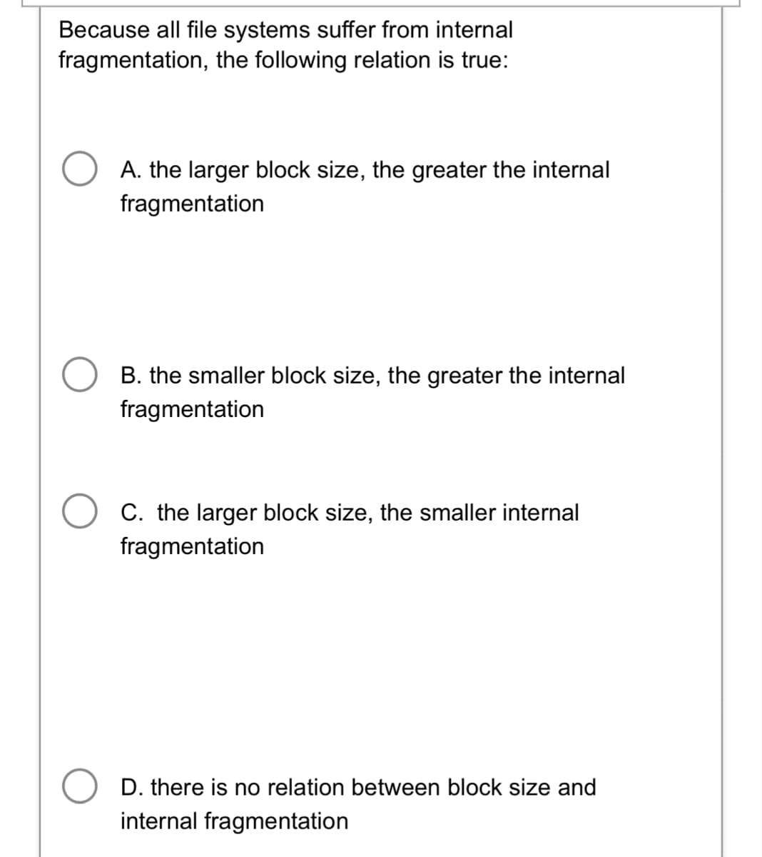 Because all file systems suffer from internal
fragmentation, the following relation is true:
A. the larger block size, the greater the internal
fragmentation
B. the smaller block size, the greater the internal
fragmentation
C. the larger block size, the smaller internal
fragmentation
D. there is no relation between block size and
internal fragmentation